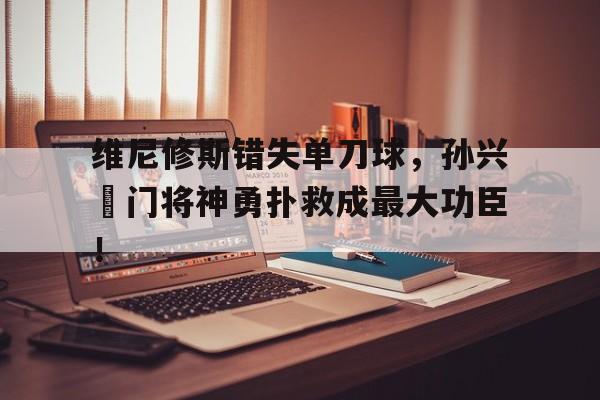 维尼修斯错失单刀球，孙兴慜门将神勇扑救成最大功臣！